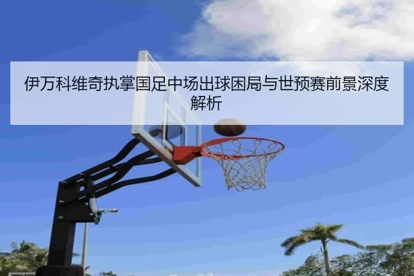 伊万科维奇执掌国足中场出球困局与世预赛前景深度解析 - BIWEISPORTSt