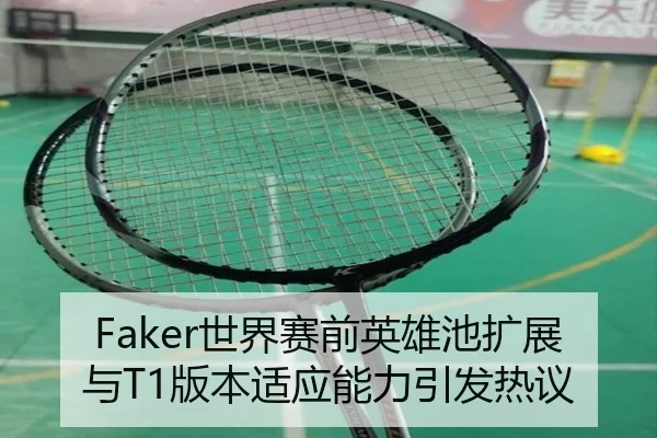 Faker世界赛前英雄池扩展与T1版本适应能力引发热议 - BIWEISPORTSt