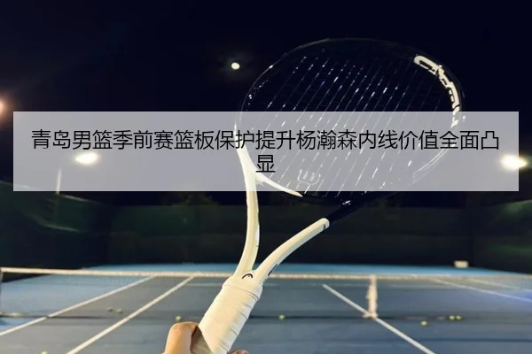 青岛男篮季前赛篮板保护提升杨瀚森内线价值全面凸显 - BIWEISPORTSt