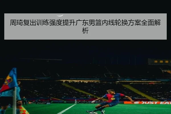 周琦复出训练强度提升广东男篮内线轮换方案全面解析 - BIWEISPORTSt
